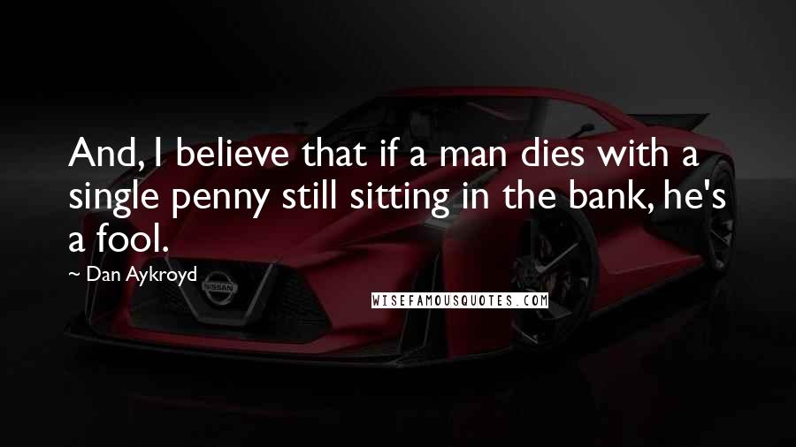 Dan Aykroyd Quotes: And, I believe that if a man dies with a single penny still sitting in the bank, he's a fool.