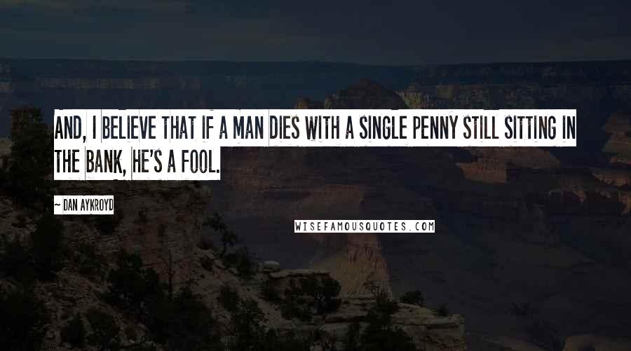 Dan Aykroyd Quotes: And, I believe that if a man dies with a single penny still sitting in the bank, he's a fool.