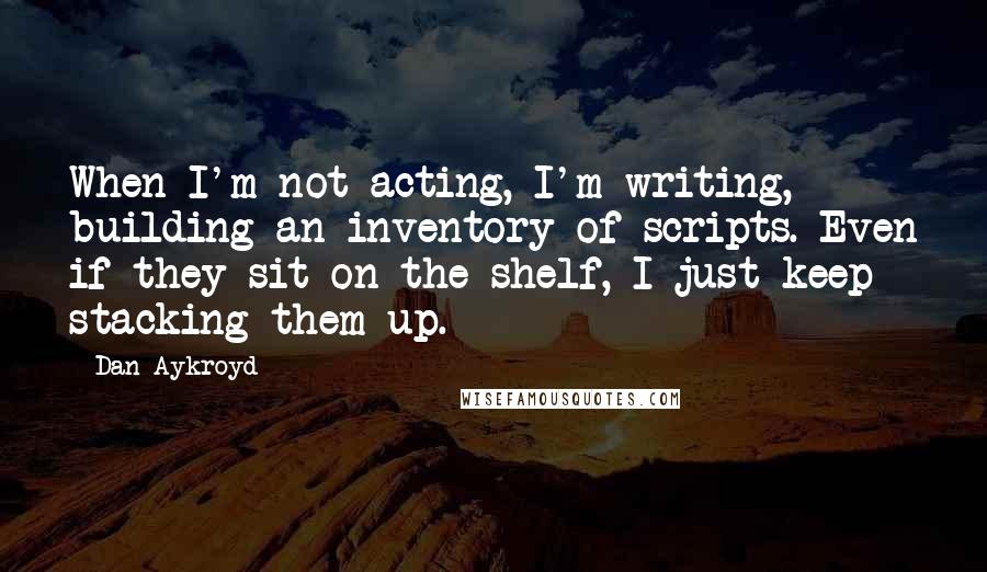 Dan Aykroyd Quotes: When I'm not acting, I'm writing, building an inventory of scripts. Even if they sit on the shelf, I just keep stacking them up.