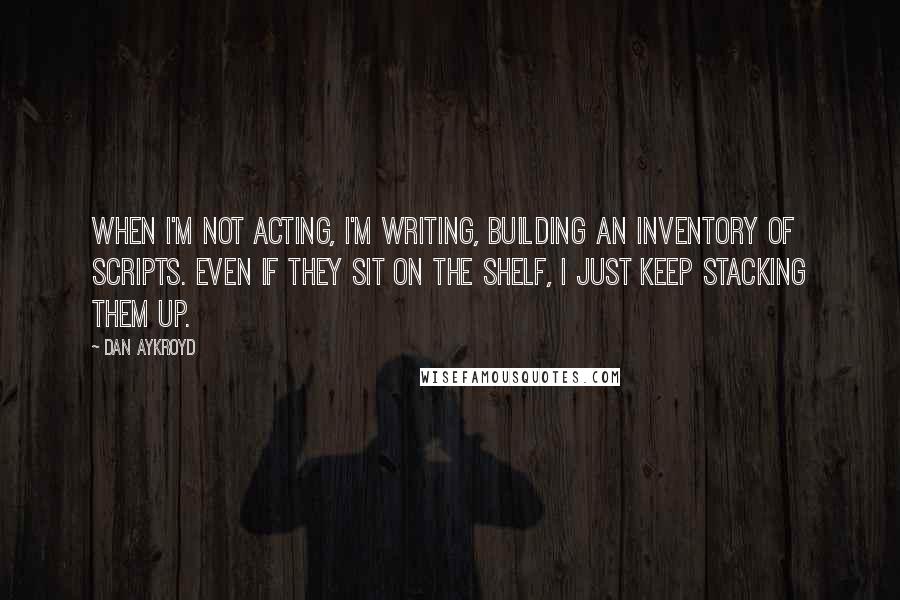 Dan Aykroyd Quotes: When I'm not acting, I'm writing, building an inventory of scripts. Even if they sit on the shelf, I just keep stacking them up.