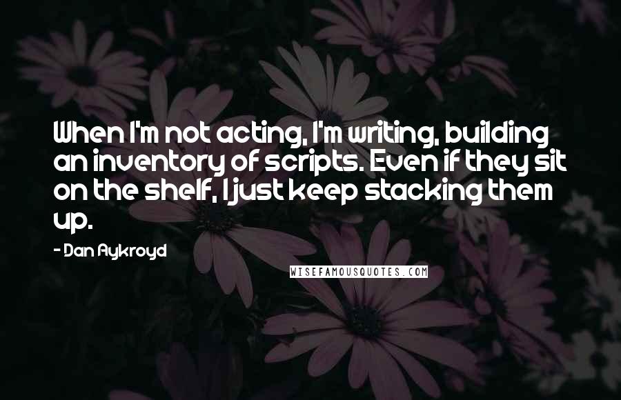 Dan Aykroyd Quotes: When I'm not acting, I'm writing, building an inventory of scripts. Even if they sit on the shelf, I just keep stacking them up.