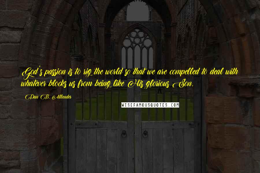Dan B. Allender Quotes: God's passion is to rig the world so that we are compelled to deal with whatever blocks us from being like His glorious Son.