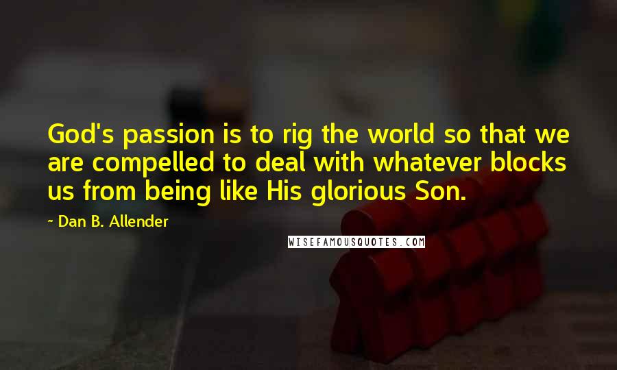 Dan B. Allender Quotes: God's passion is to rig the world so that we are compelled to deal with whatever blocks us from being like His glorious Son.