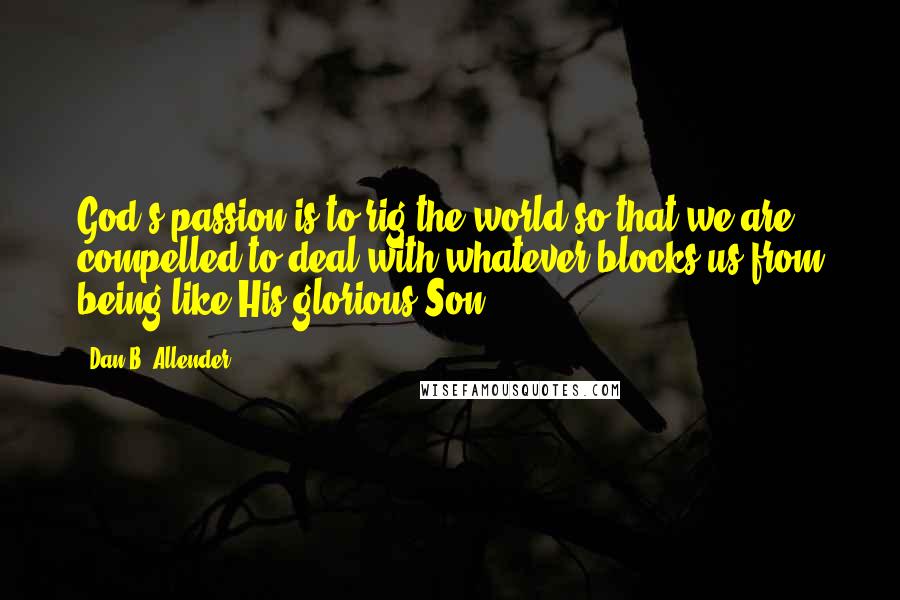 Dan B. Allender Quotes: God's passion is to rig the world so that we are compelled to deal with whatever blocks us from being like His glorious Son.