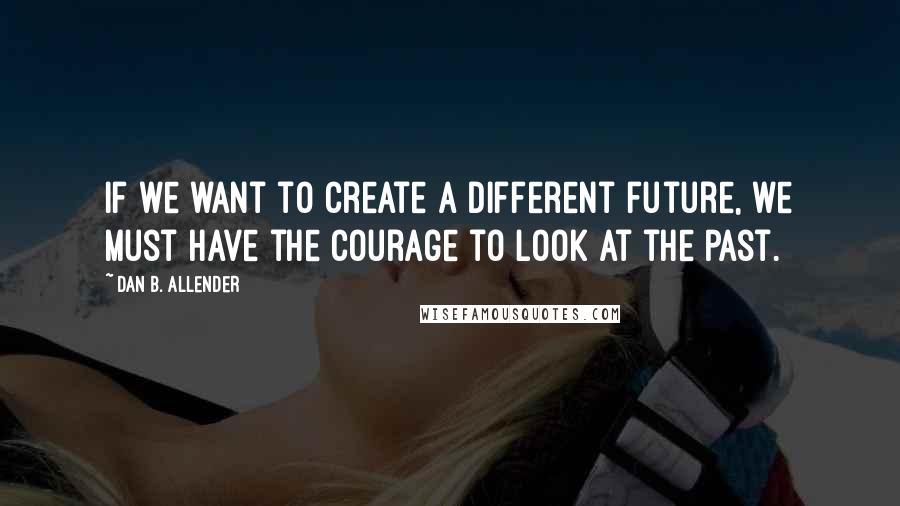 Dan B. Allender Quotes: If we want to create a different future, we must have the courage to look at the past.