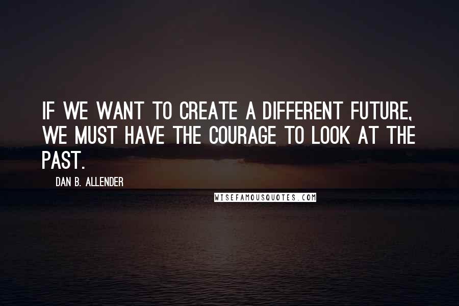 Dan B. Allender Quotes: If we want to create a different future, we must have the courage to look at the past.