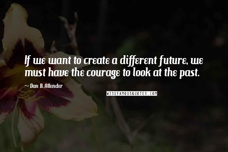 Dan B. Allender Quotes: If we want to create a different future, we must have the courage to look at the past.