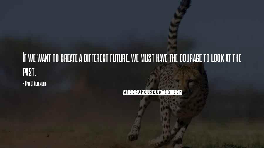 Dan B. Allender Quotes: If we want to create a different future, we must have the courage to look at the past.