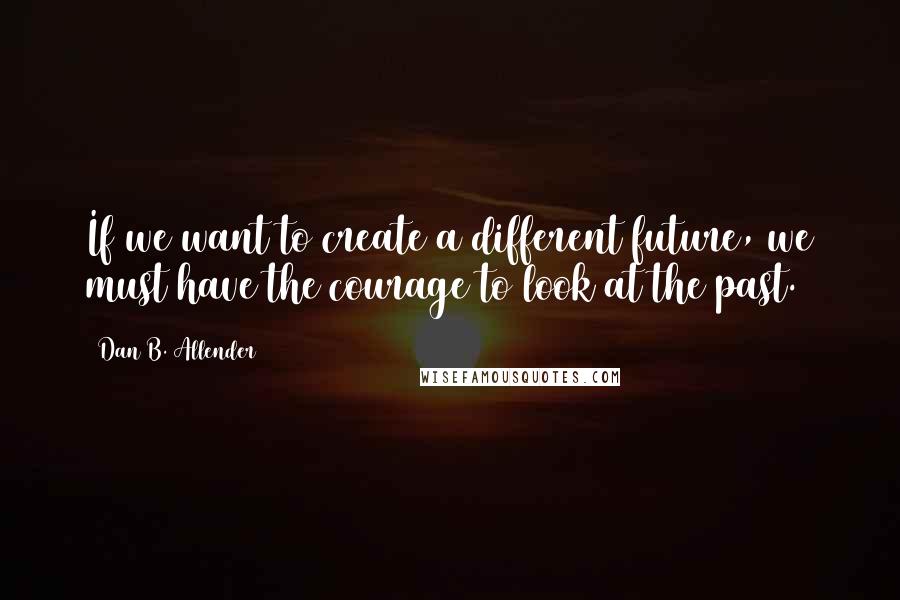 Dan B. Allender Quotes: If we want to create a different future, we must have the courage to look at the past.