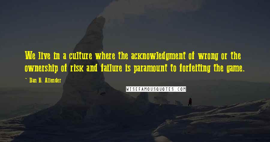 Dan B. Allender Quotes: We live in a culture where the acknowledgment of wrong or the ownership of risk and failure is paramount to forfeiting the game.