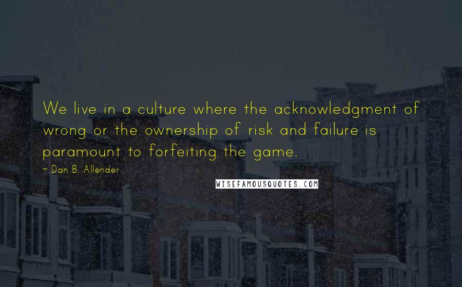 Dan B. Allender Quotes: We live in a culture where the acknowledgment of wrong or the ownership of risk and failure is paramount to forfeiting the game.