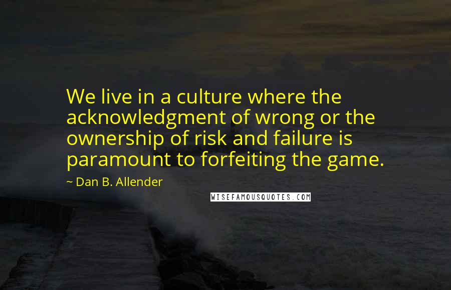 Dan B. Allender Quotes: We live in a culture where the acknowledgment of wrong or the ownership of risk and failure is paramount to forfeiting the game.