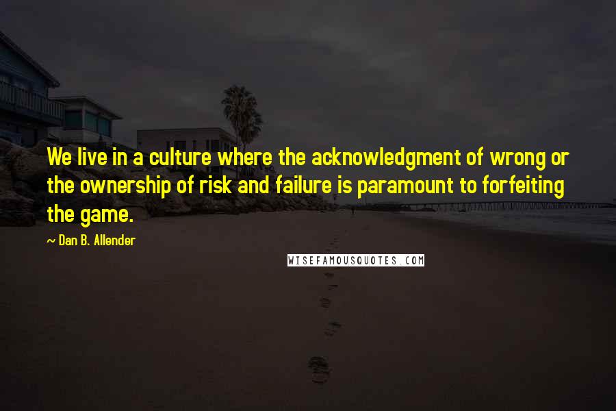 Dan B. Allender Quotes: We live in a culture where the acknowledgment of wrong or the ownership of risk and failure is paramount to forfeiting the game.