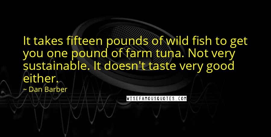 Dan Barber Quotes: It takes fifteen pounds of wild fish to get you one pound of farm tuna. Not very sustainable. It doesn't taste very good either.