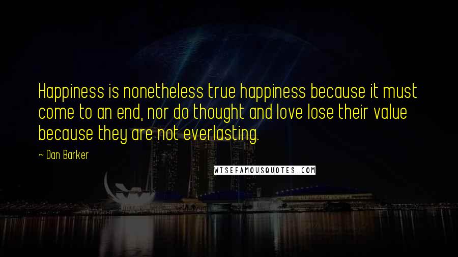 Dan Barker Quotes: Happiness is nonetheless true happiness because it must come to an end, nor do thought and love lose their value because they are not everlasting.