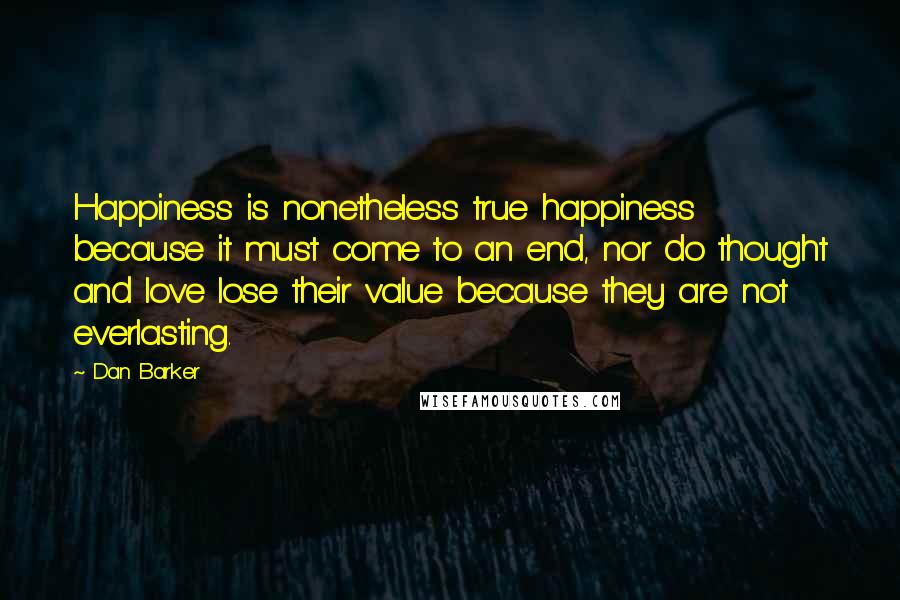 Dan Barker Quotes: Happiness is nonetheless true happiness because it must come to an end, nor do thought and love lose their value because they are not everlasting.