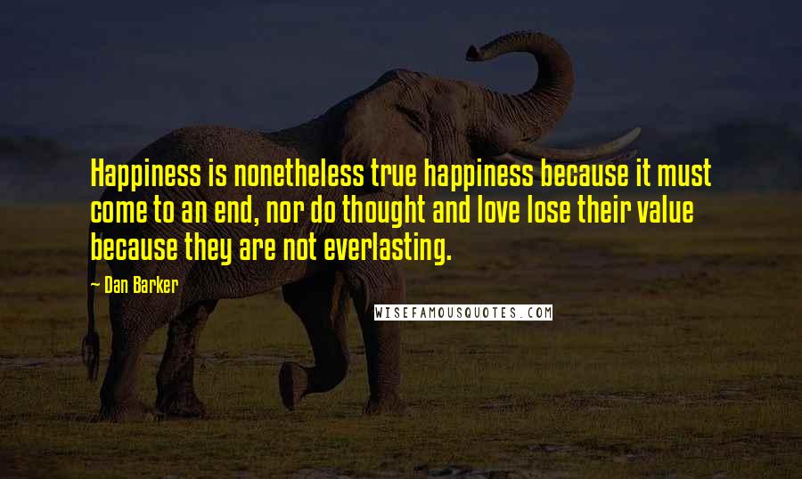 Dan Barker Quotes: Happiness is nonetheless true happiness because it must come to an end, nor do thought and love lose their value because they are not everlasting.