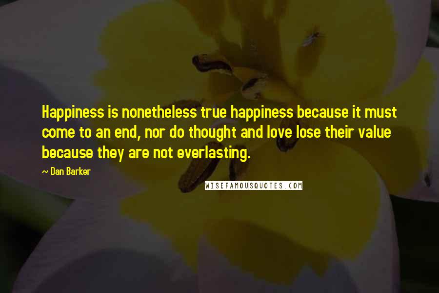 Dan Barker Quotes: Happiness is nonetheless true happiness because it must come to an end, nor do thought and love lose their value because they are not everlasting.