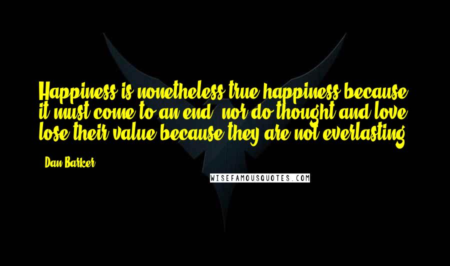 Dan Barker Quotes: Happiness is nonetheless true happiness because it must come to an end, nor do thought and love lose their value because they are not everlasting.