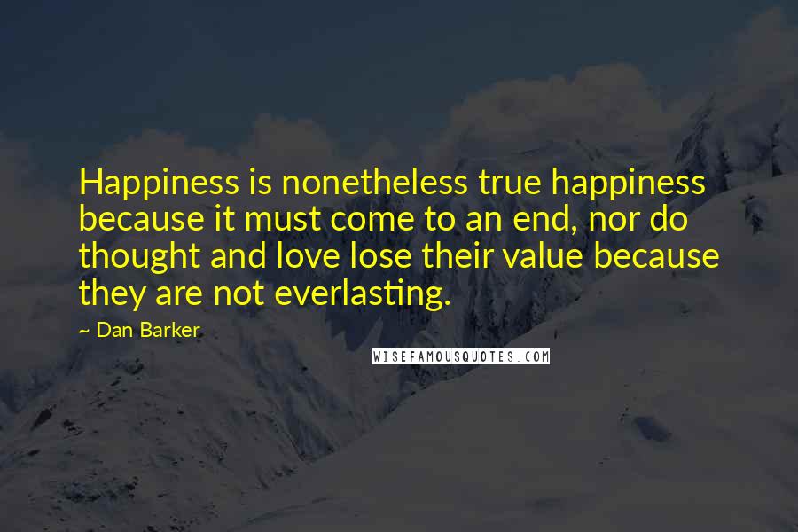 Dan Barker Quotes: Happiness is nonetheless true happiness because it must come to an end, nor do thought and love lose their value because they are not everlasting.