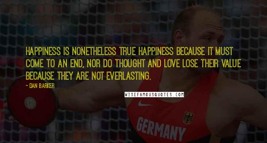 Dan Barker Quotes: Happiness is nonetheless true happiness because it must come to an end, nor do thought and love lose their value because they are not everlasting.