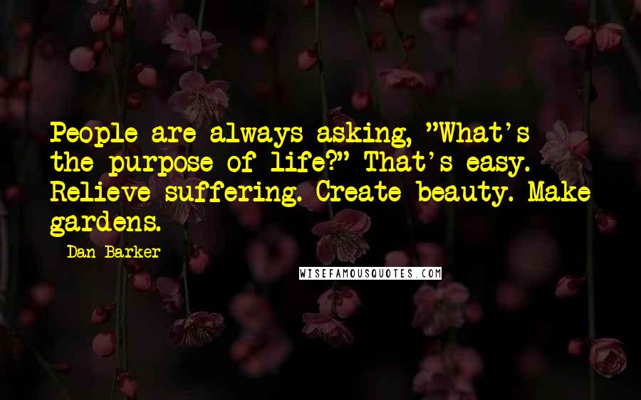 Dan Barker Quotes: People are always asking, "What's the purpose of life?" That's easy. Relieve suffering. Create beauty. Make gardens.