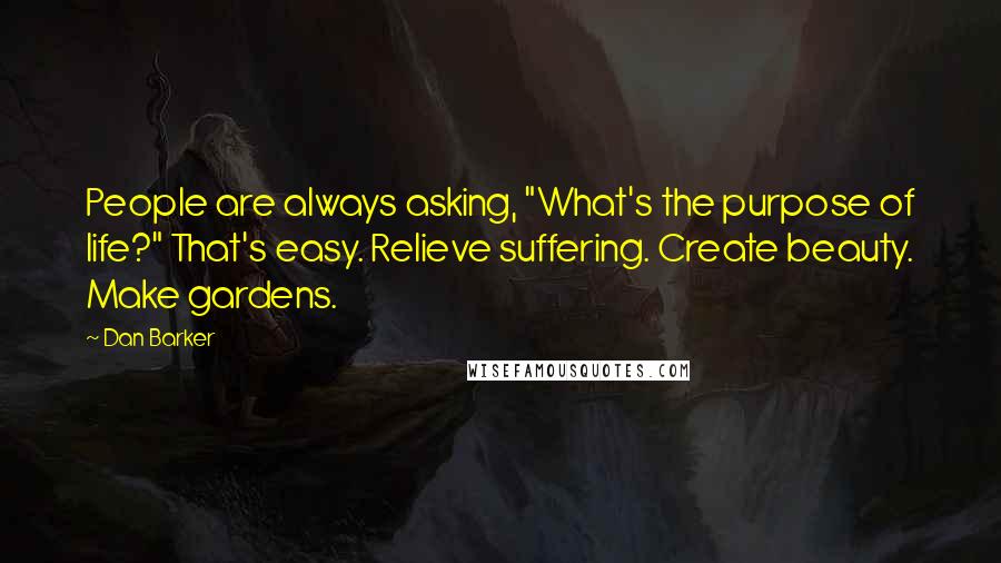 Dan Barker Quotes: People are always asking, "What's the purpose of life?" That's easy. Relieve suffering. Create beauty. Make gardens.