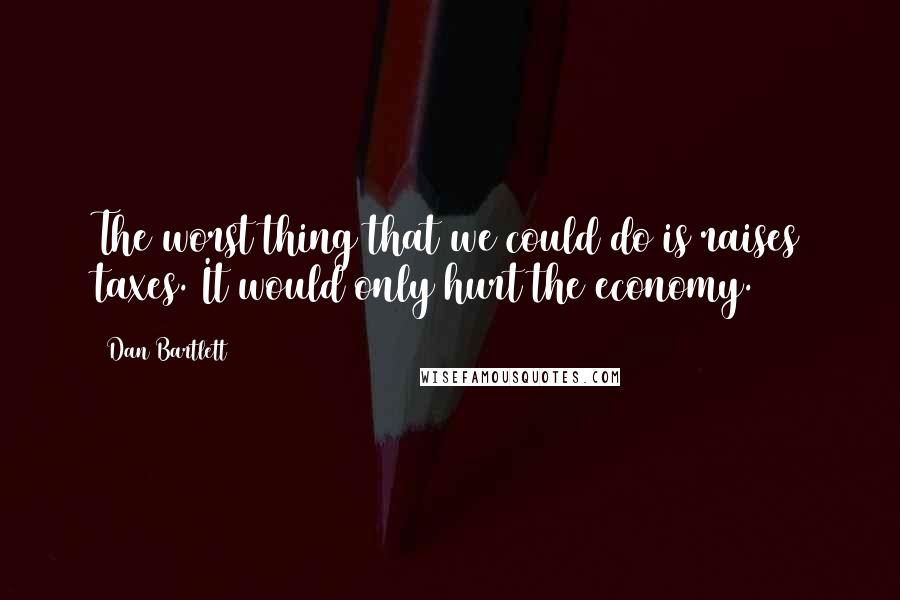 Dan Bartlett Quotes: The worst thing that we could do is raises taxes. It would only hurt the economy.