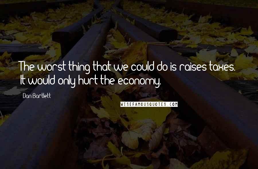 Dan Bartlett Quotes: The worst thing that we could do is raises taxes. It would only hurt the economy.