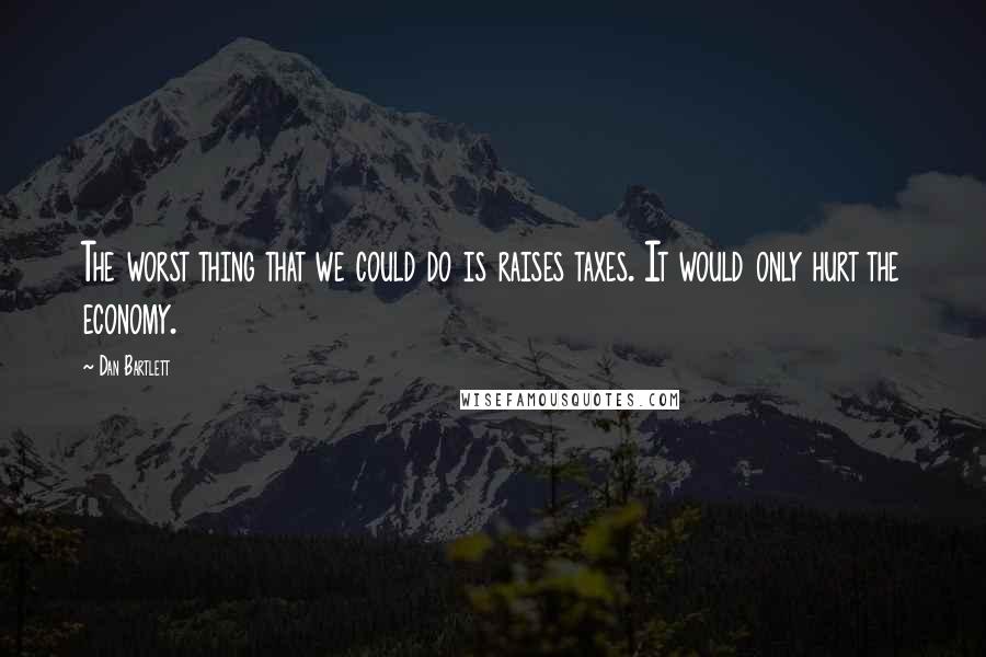 Dan Bartlett Quotes: The worst thing that we could do is raises taxes. It would only hurt the economy.