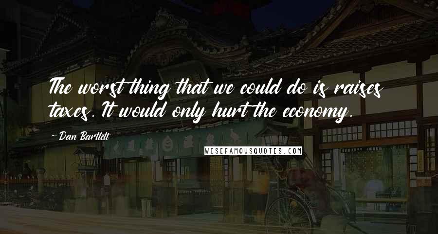 Dan Bartlett Quotes: The worst thing that we could do is raises taxes. It would only hurt the economy.