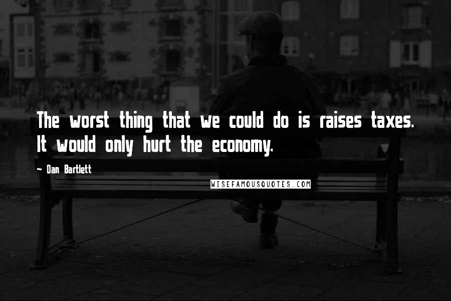 Dan Bartlett Quotes: The worst thing that we could do is raises taxes. It would only hurt the economy.