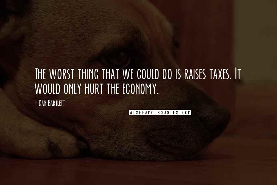 Dan Bartlett Quotes: The worst thing that we could do is raises taxes. It would only hurt the economy.