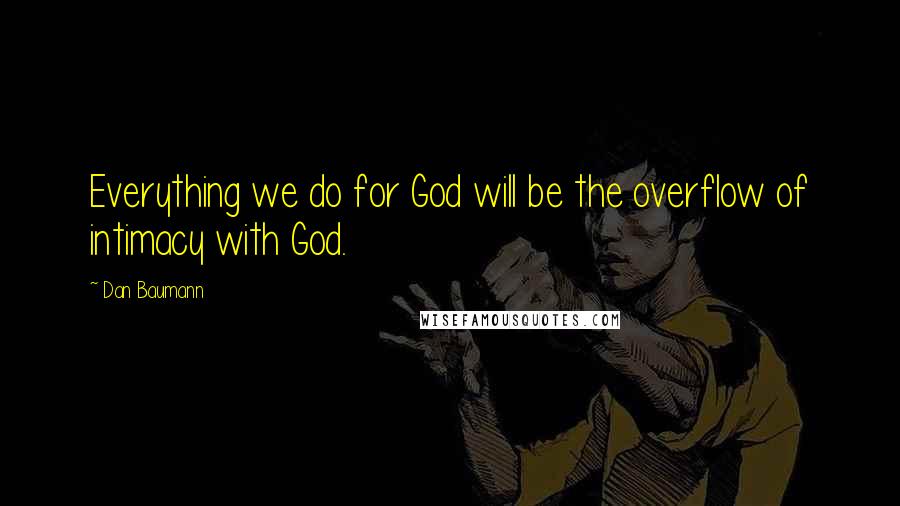 Dan Baumann Quotes: Everything we do for God will be the overflow of intimacy with God.