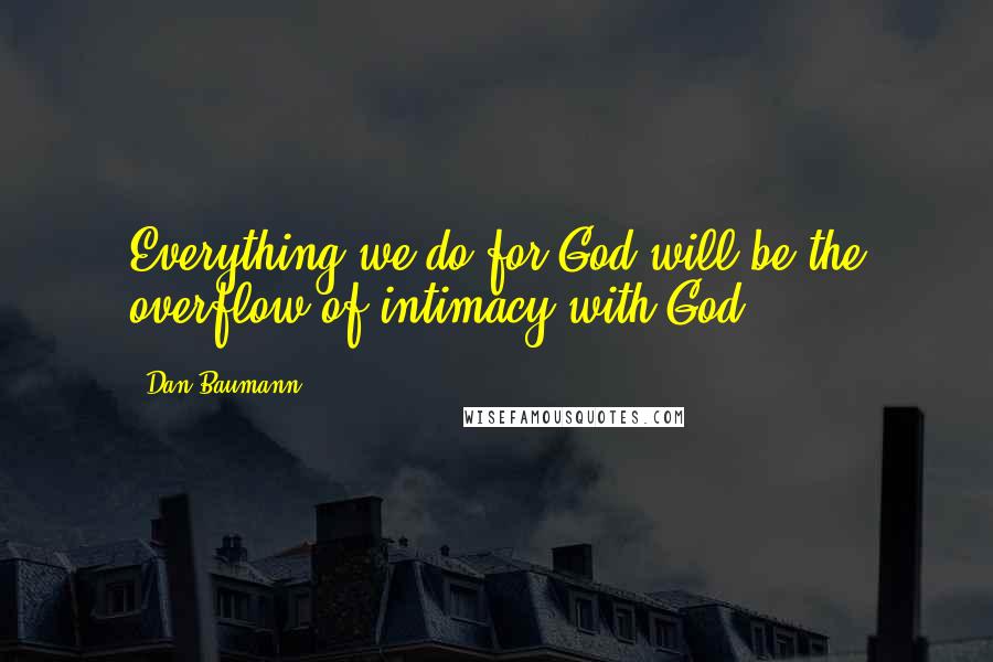 Dan Baumann Quotes: Everything we do for God will be the overflow of intimacy with God.