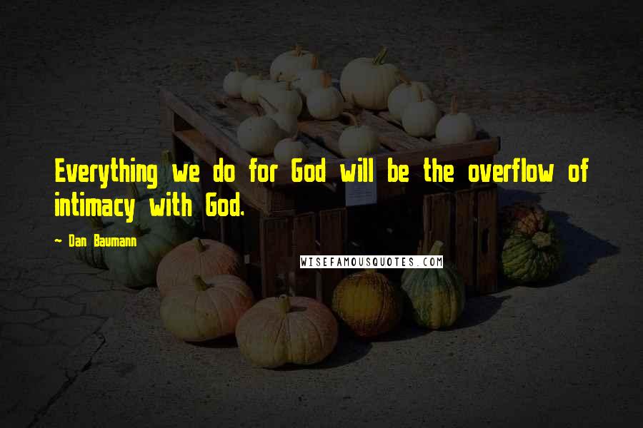 Dan Baumann Quotes: Everything we do for God will be the overflow of intimacy with God.