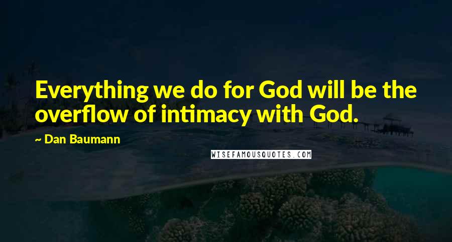 Dan Baumann Quotes: Everything we do for God will be the overflow of intimacy with God.