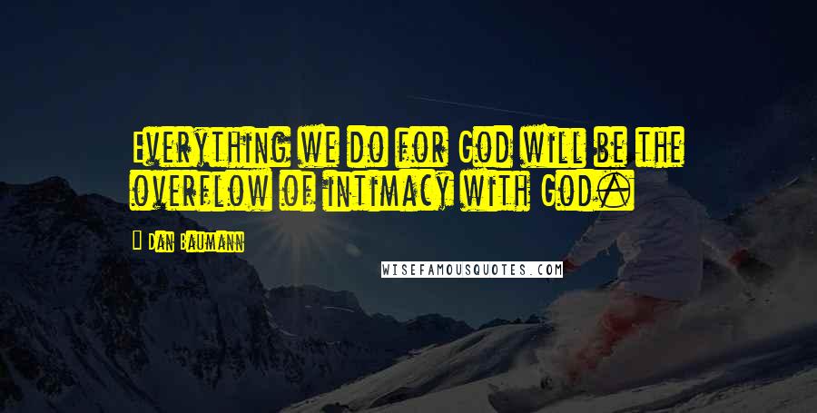 Dan Baumann Quotes: Everything we do for God will be the overflow of intimacy with God.