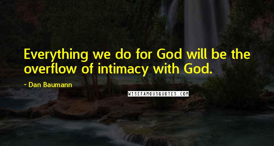Dan Baumann Quotes: Everything we do for God will be the overflow of intimacy with God.