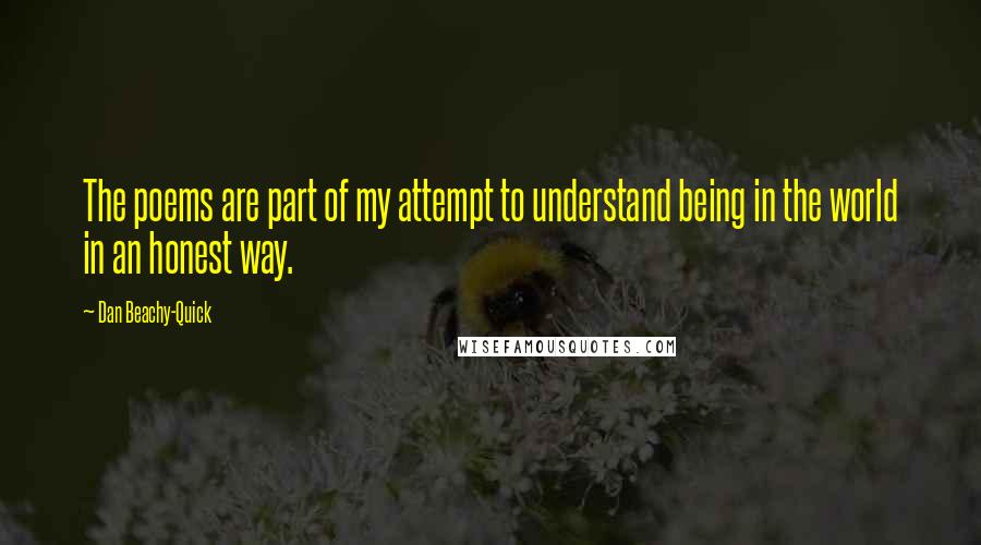 Dan Beachy-Quick Quotes: The poems are part of my attempt to understand being in the world in an honest way.