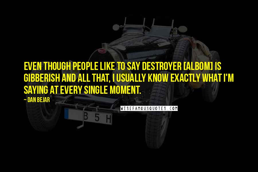 Dan Bejar Quotes: Even though people like to say Destroyer [albom] is gibberish and all that, I usually know exactly what I'm saying at every single moment.
