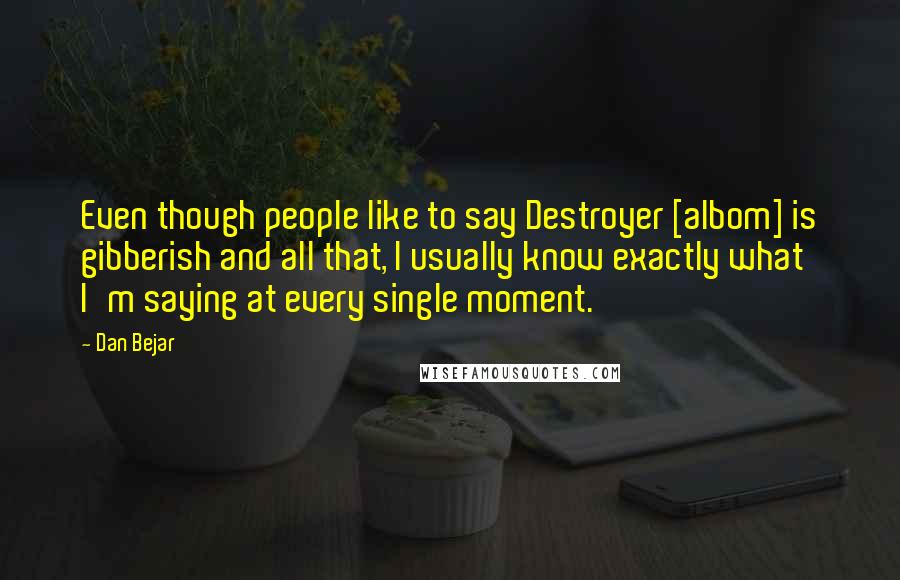 Dan Bejar Quotes: Even though people like to say Destroyer [albom] is gibberish and all that, I usually know exactly what I'm saying at every single moment.