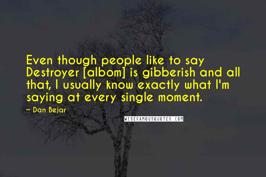Dan Bejar Quotes: Even though people like to say Destroyer [albom] is gibberish and all that, I usually know exactly what I'm saying at every single moment.