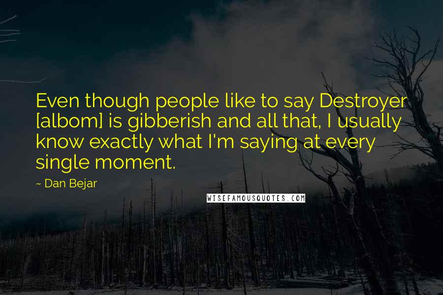 Dan Bejar Quotes: Even though people like to say Destroyer [albom] is gibberish and all that, I usually know exactly what I'm saying at every single moment.