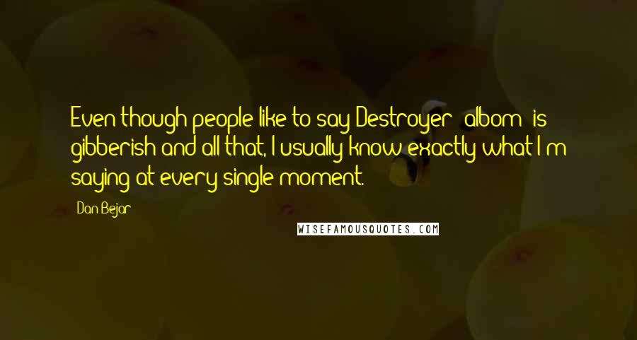 Dan Bejar Quotes: Even though people like to say Destroyer [albom] is gibberish and all that, I usually know exactly what I'm saying at every single moment.