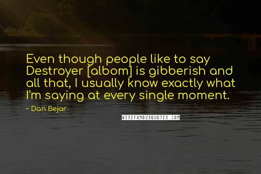 Dan Bejar Quotes: Even though people like to say Destroyer [albom] is gibberish and all that, I usually know exactly what I'm saying at every single moment.