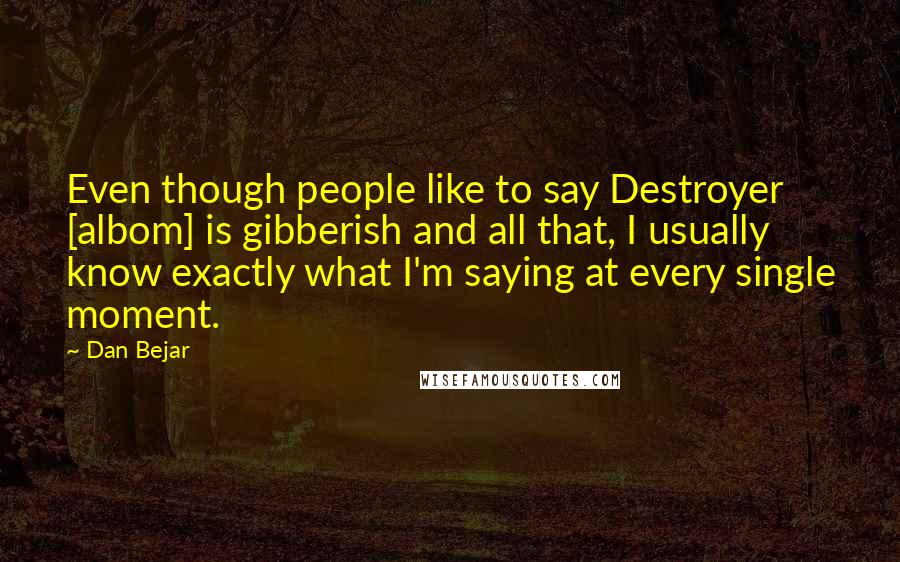 Dan Bejar Quotes: Even though people like to say Destroyer [albom] is gibberish and all that, I usually know exactly what I'm saying at every single moment.
