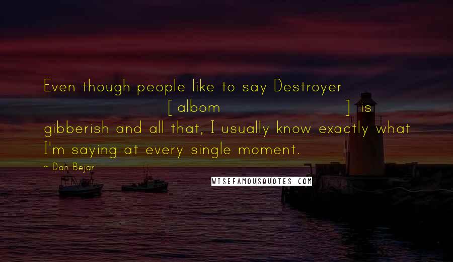 Dan Bejar Quotes: Even though people like to say Destroyer [albom] is gibberish and all that, I usually know exactly what I'm saying at every single moment.