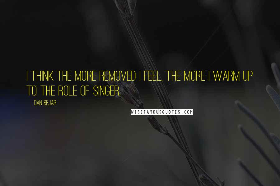 Dan Bejar Quotes: I think the more removed I feel, the more I warm up to the role of singer.