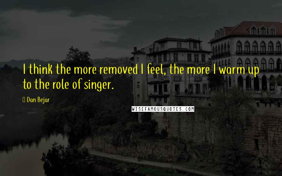 Dan Bejar Quotes: I think the more removed I feel, the more I warm up to the role of singer.
